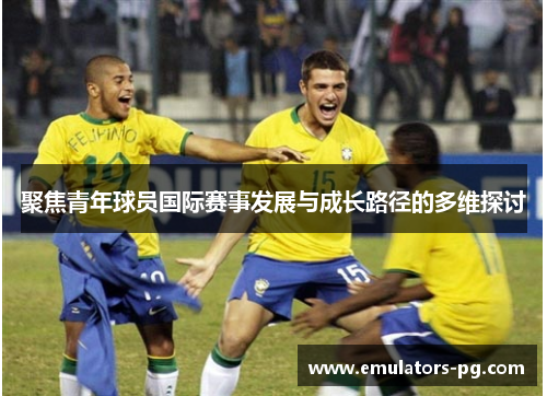 聚焦青年球员国际赛事发展与成长路径的多维探讨 聚焦青年球员国际赛事发展与成长路径的多维探讨