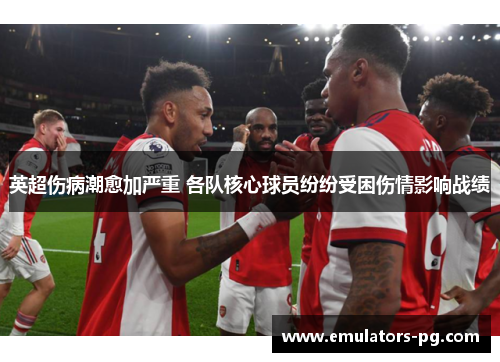 英超伤病潮愈加严重 各队核心球员纷纷受困伤情影响战绩 英超伤病潮愈加严重 各队核心球员纷纷受困伤情影响战绩