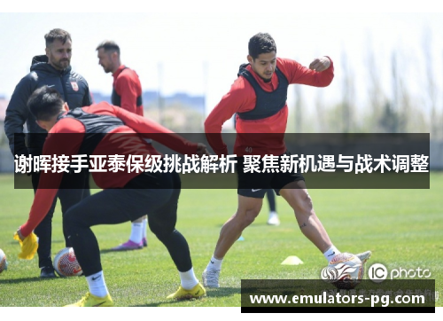谢晖接手亚泰保级挑战解析 聚焦新机遇与战术调整 谢晖接手亚泰保级挑战解析 聚焦新机遇与战术调整