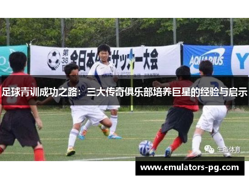足球青训成功之路:三大传奇俱乐部培养巨星的经验与启示 足球青训成功之路:三大传奇俱乐部培养巨星的经验与启示