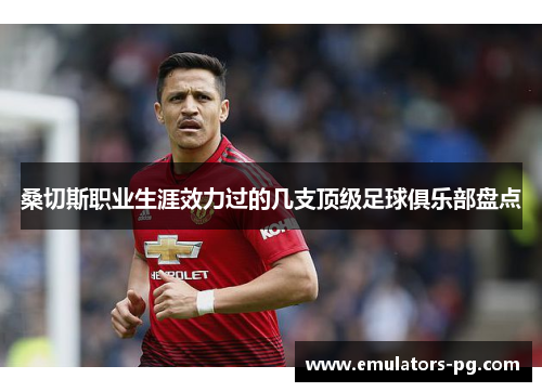 桑切斯职业生涯效力过的几支顶级足球俱乐部盘点 桑切斯职业生涯效力过的几支顶级足球俱乐部盘点