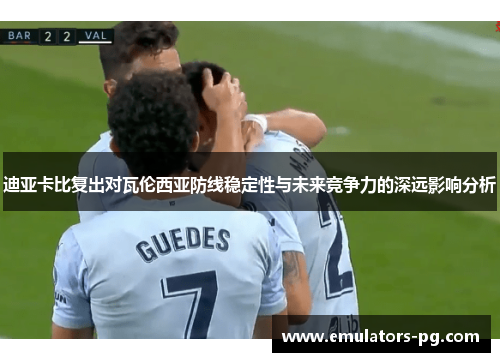 迪亚卡比复出对瓦伦西亚防线稳定性与未来竞争力的深远影响分析 迪亚卡比复出对瓦伦西亚防线稳定性与未来竞争力的深远影响分析