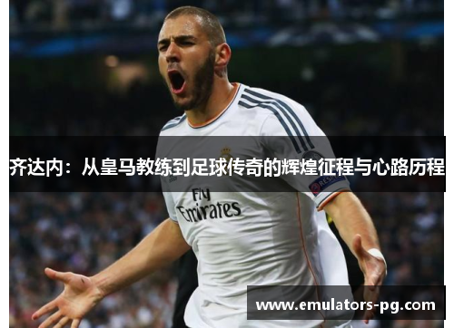 齐达内：从皇马教练到足球传奇的辉煌征程与心路历程