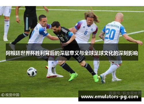 阿根廷世界杯胜利背后的深层意义与全球足球文化的深刻影响