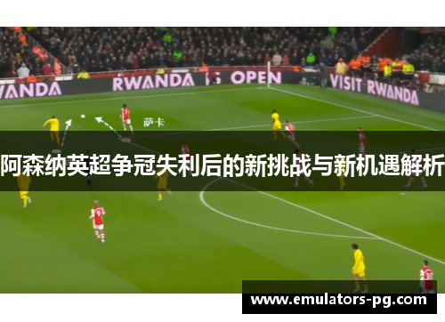阿森纳英超争冠失利后的新挑战与新机遇解析