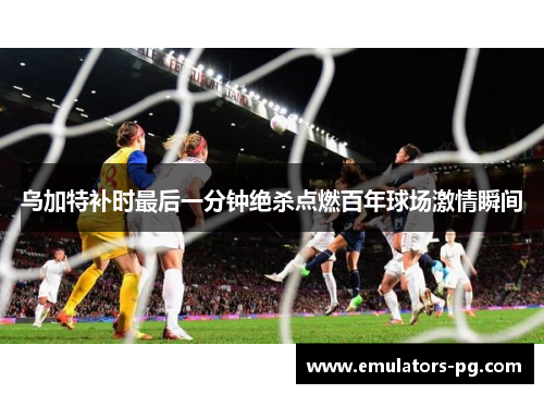乌加特补时最后一分钟绝杀点燃百年球场激情瞬间 乌加特补时最后一分钟绝杀点燃百年球场激情瞬间