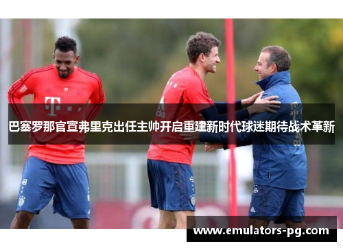 巴塞罗那官宣弗里克出任主帅开启重建新时代球迷期待战术革新