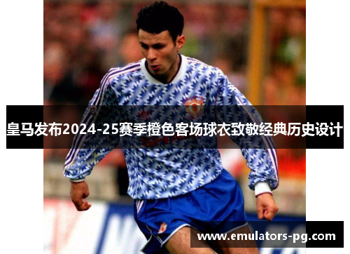 皇马发布2024-25赛季橙色客场球衣致敬经典历史设计 皇马发布2024-25赛季橙色客场球衣致敬经典历史设计