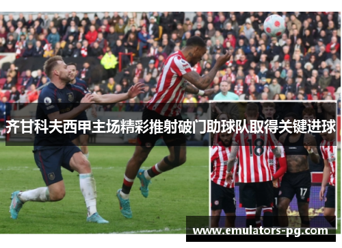齐甘科夫西甲主场精彩推射破门助球队取得关键进球