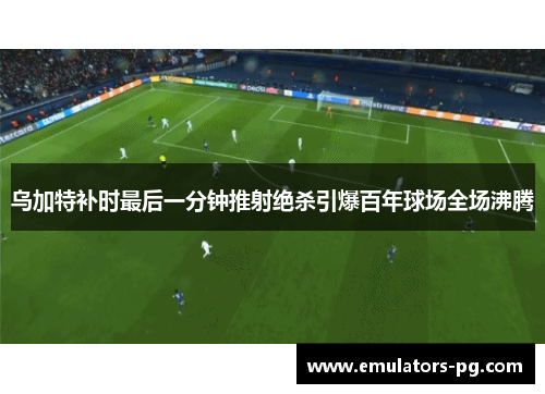 乌加特补时最后一分钟推射绝杀引爆百年球场全场沸腾