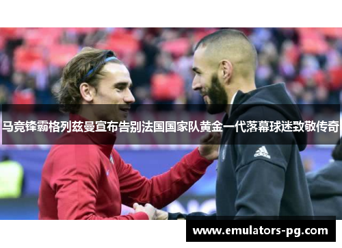 马竞锋霸格列兹曼宣布告别法国国家队黄金一代落幕球迷致敬传奇 马竞锋霸格列兹曼宣布告别法国国家队黄金一代落幕球迷致敬传奇