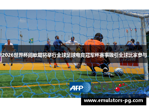 2026世界杯间歇期将举行全球足球电竞冠军杯赛事吸引全球玩家参与